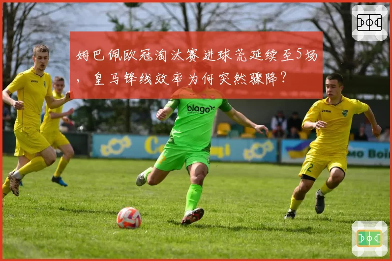 姆巴佩欧冠淘汰赛进球荒延续至5场,皇马锋线效率为何突然骤降?