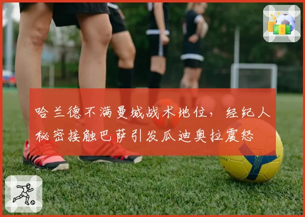 哈兰德不满曼城战术地位,经纪人秘密接触巴萨引发瓜迪奥拉震怒