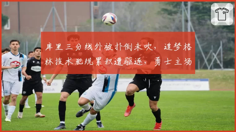 库里三分线外被扑倒未吹,追梦格林技术犯规累积遭驱逐,勇士主场惜败快船