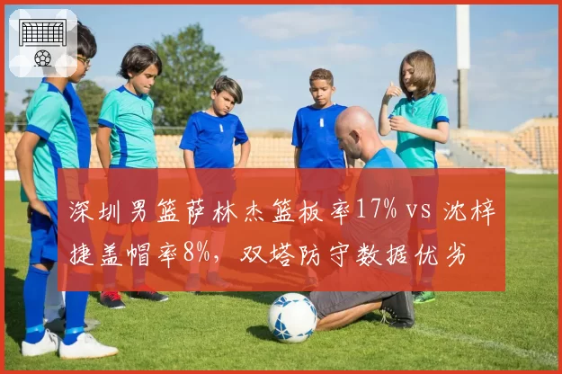 深圳男篮萨林杰篮板率17% vs 沈梓捷盖帽率8%,双塔防守数据优劣