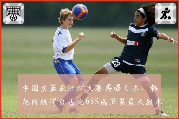 中国女篮亚洲杯决赛再遇日本，韩旭内线得分占比68%成卫冕最大战术支点