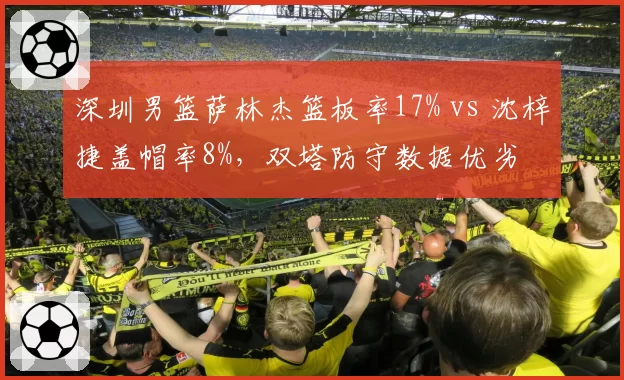 深圳男篮萨林杰篮板率17% vs 沈梓捷盖帽率8%，双塔防守数据优劣