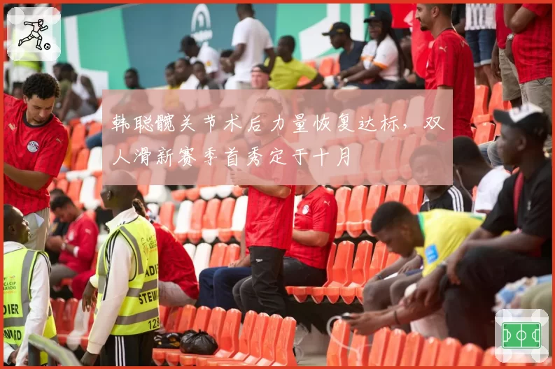 韩聪髋关节术后力量恢复达标,双人滑新赛季首秀定于十月