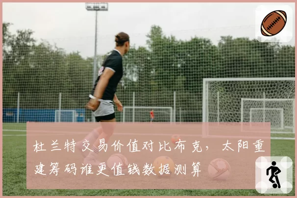 杜兰特交易价值对比布克,太阳重建筹码谁更值钱数据测算