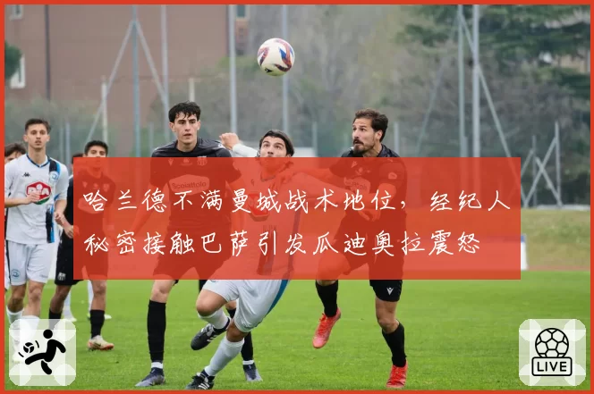 哈兰德不满曼城战术地位,经纪人秘密接触巴萨引发瓜迪奥拉震怒