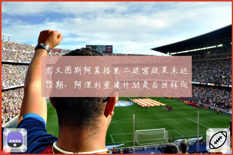 尤文图斯阿莱格里二进宫效果未达预期，阿涅利重建计划是否该转向？