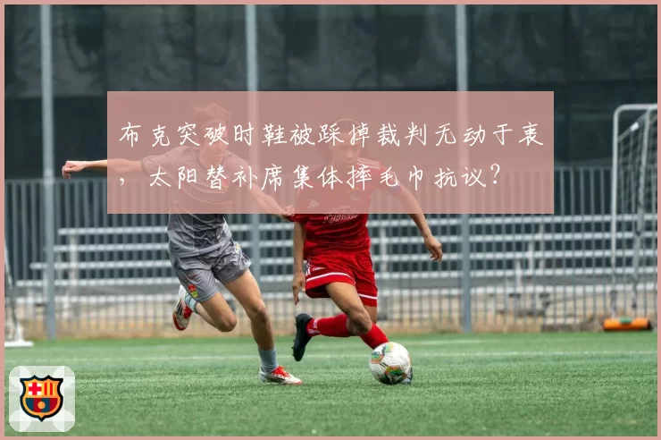 布克突破时鞋被踩掉裁判无动于衷,太阳替补席集体摔毛巾抗议?