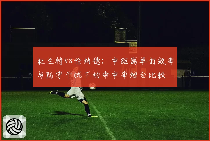 杜兰特vs伦纳德:中距离单打效率与防守干扰下的命中率综合比较