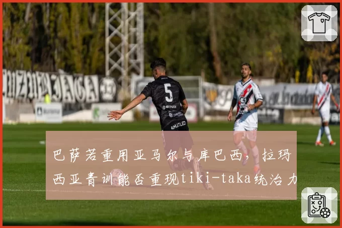 巴萨若重用亚马尔与库巴西,拉玛西亚青训能否重现tiki-taka统治力