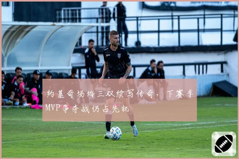 约基奇场均三双续写传奇，下赛季MVP争夺战仍占先机