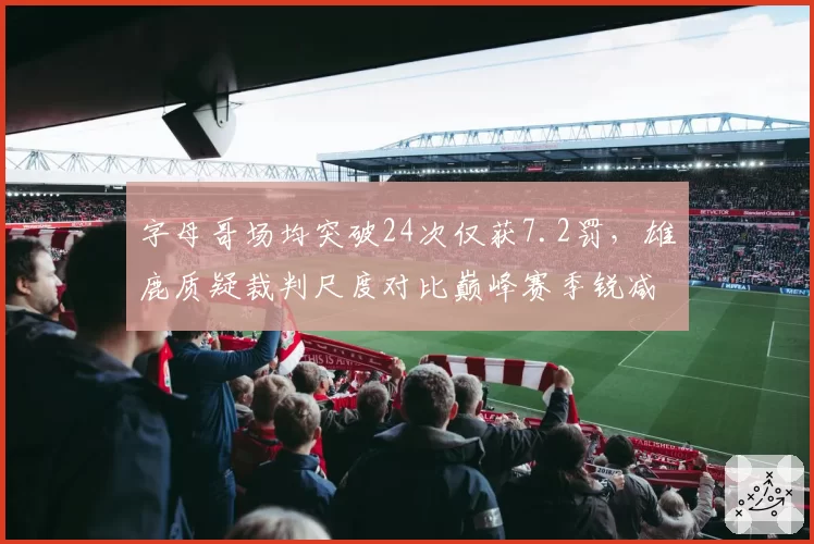 字母哥场均突破24次仅获7.2罚,雄鹿质疑裁判尺度对比巅峰赛季锐减
