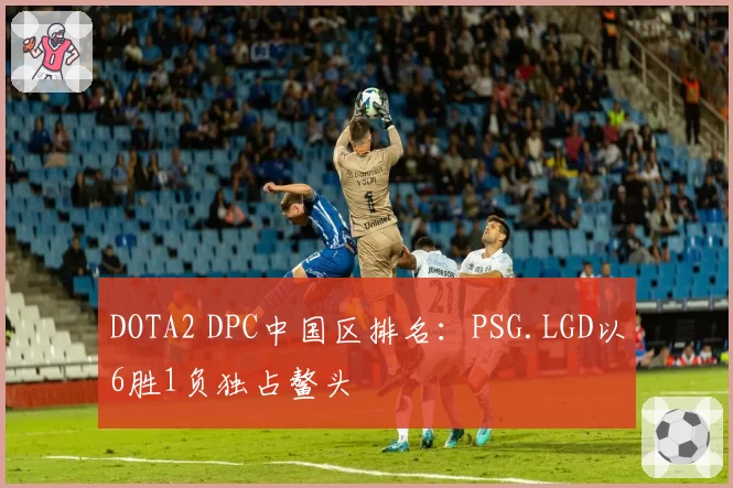 DOTA2 DPC中国区排名：PSG.LGD以6胜1负独占鳌头