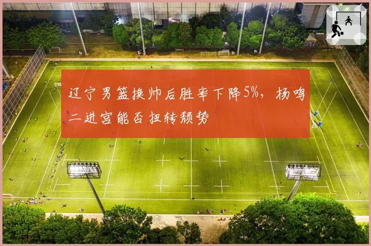 辽宁男篮换帅后胜率下降5%,杨鸣二进宫能否扭转颓势