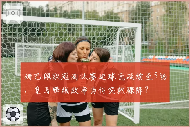 姆巴佩欧冠淘汰赛进球荒延续至5场,皇马锋线效率为何突然骤降?