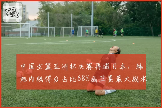 中国女篮亚洲杯决赛再遇日本,韩旭内线得分占比68%成卫冕最大战术支点