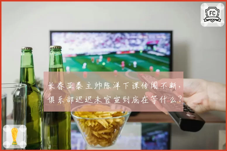 长春亚泰主帅陈洋下课传闻不断,俱乐部迟迟未官宣到底在等什么?