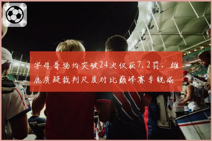 字母哥场均突破24次仅获7.2罚,雄鹿质疑裁判尺度对比巅峰赛季锐减