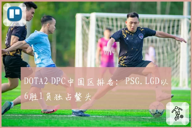 DOTA2 DPC中国区排名：PSG.LGD以6胜1负独占鳌头
