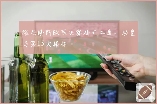 维尼修斯欧冠决赛梅开二度,助皇马第15次捧杯