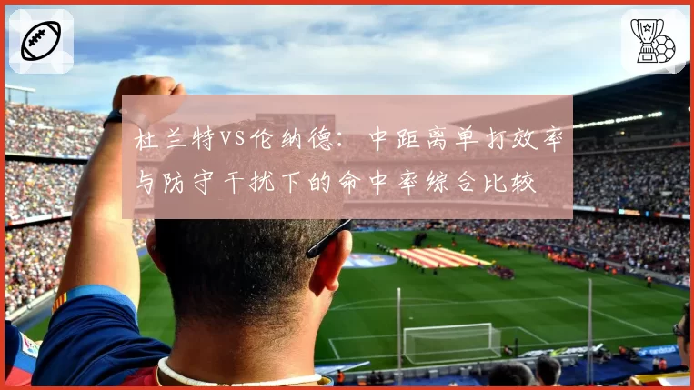 杜兰特vs伦纳德:中距离单打效率与防守干扰下的命中率综合比较