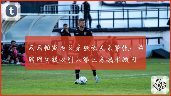 西西帕斯与父亲教练关系紧张,希腊网协提议引入第三方战术顾问