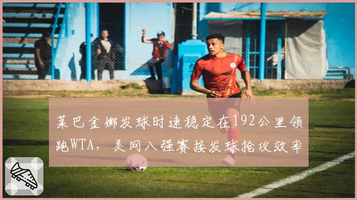 莱巴金娜发球时速稳定在192公里领跑WTA,美网八强赛接发球抢攻效率成晋级关键