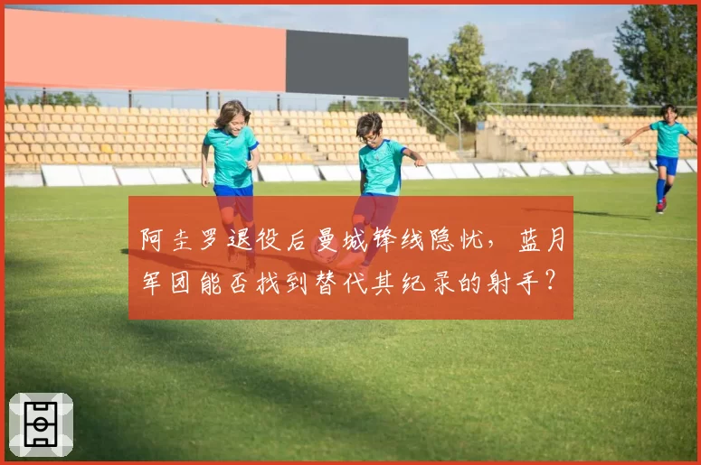 阿圭罗退役后曼城锋线隐忧,蓝月军团能否找到替代其纪录的射手?