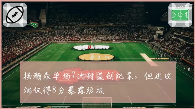 杨瀚森单场7次封盖创纪录,但进攻端仅得8分暴露短板