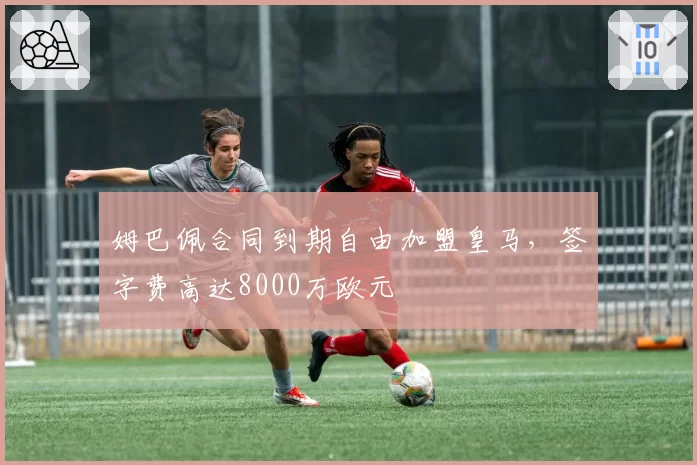 姆巴佩合同到期自由加盟皇马，签字费高达8000万欧元