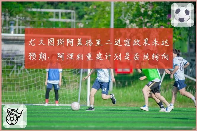 尤文图斯阿莱格里二进宫效果未达预期，阿涅利重建计划是否该转向？
