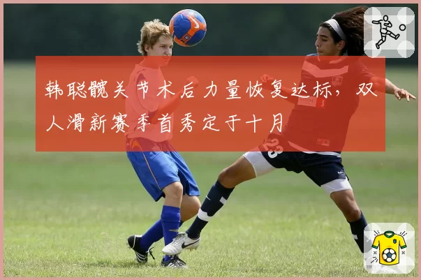 韩聪髋关节术后力量恢复达标,双人滑新赛季首秀定于十月