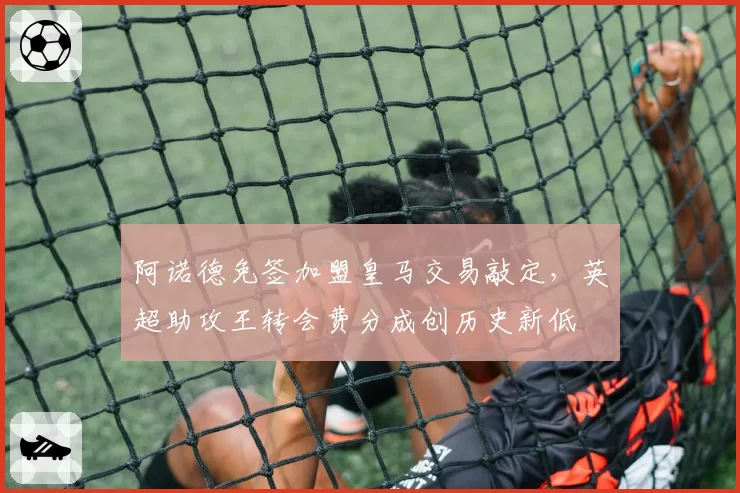 阿诺德免签加盟皇马交易敲定，英超助攻王转会费分成创历史新低