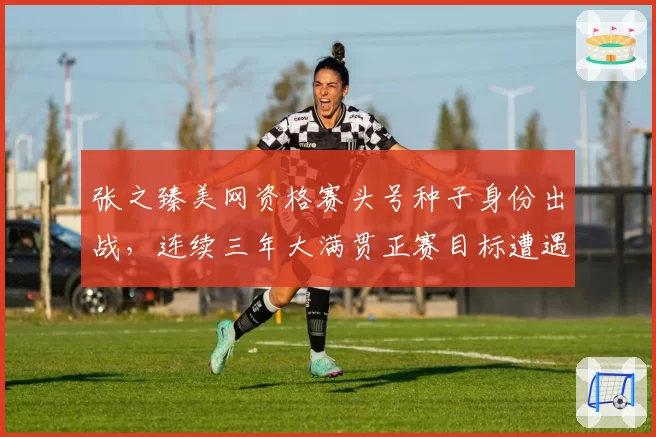 张之臻美网资格赛头号种子身份出战,连续三年大满贯正赛目标遭遇签运考验