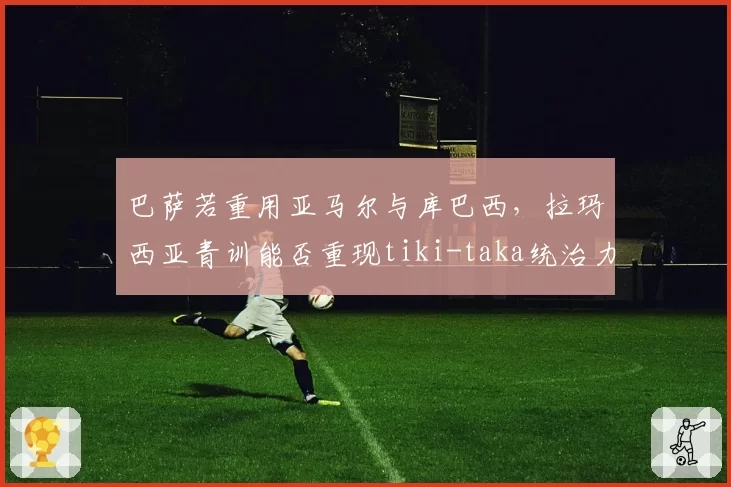 巴萨若重用亚马尔与库巴西,拉玛西亚青训能否重现tiki-taka统治力