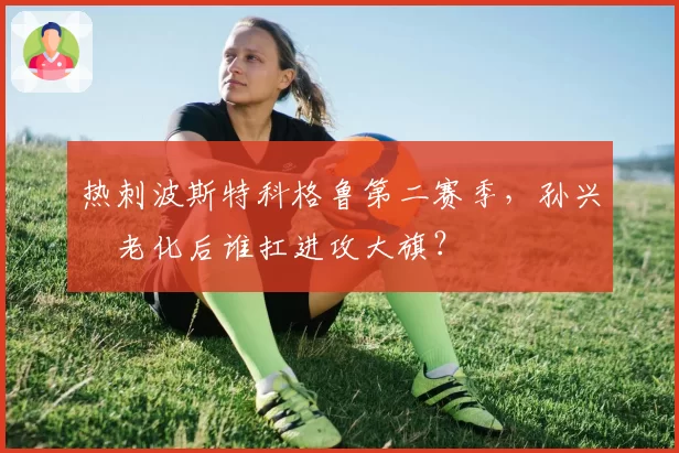 热刺波斯特科格鲁第二赛季,孙兴慜老化后谁扛进攻大旗?
