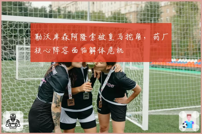勒沃库森阿隆索被皇马挖角,药厂核心阵容面临解体危机