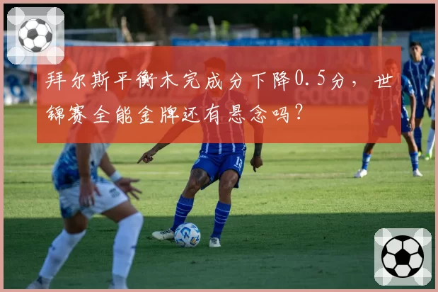 拜尔斯平衡木完成分下降0.5分,世锦赛全能金牌还有悬念吗?