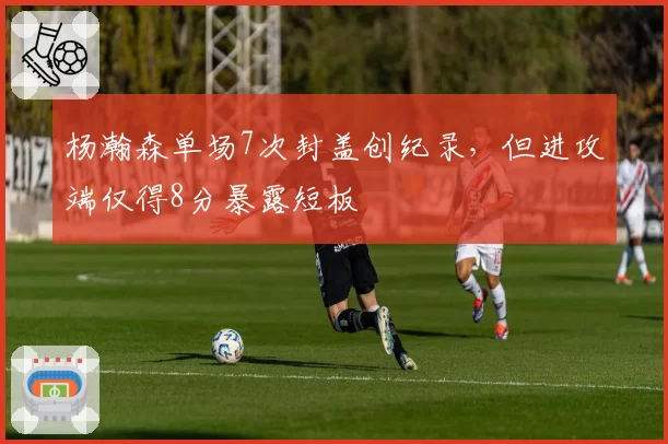 杨瀚森单场7次封盖创纪录,但进攻端仅得8分暴露短板