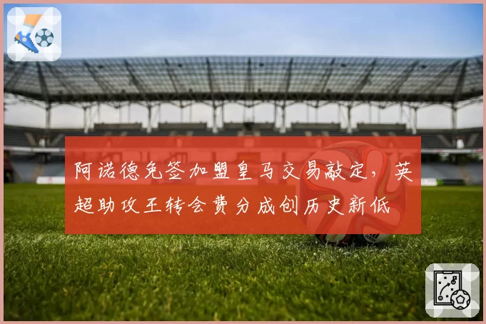 阿诺德免签加盟皇马交易敲定,英超助攻王转会费分成创历史新低